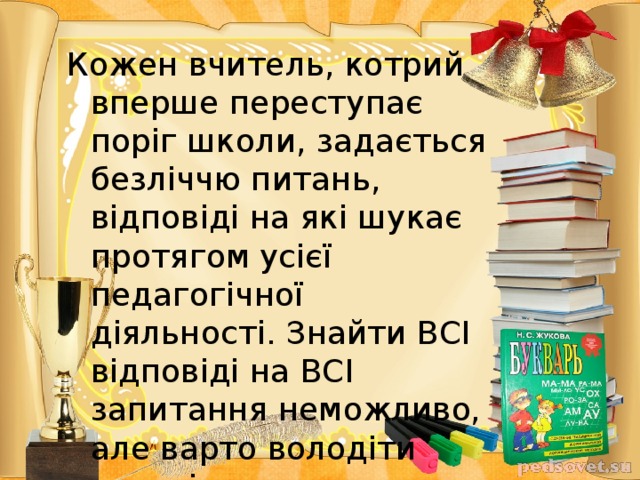 Кожен вчитель, котрий вперше переступає поріг школи, задається безліччю питань, відповіді на які шукає протягом усієї педагогічної діяльності. Знайти ВСІ відповіді на ВСІ запитання неможливо, але варто володіти здатністю швидко набувати й розширювати свої знання.