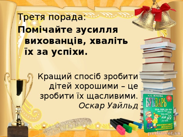 Третя порада: Помічайте зусилля вихованців, хваліть їх за успіхи.  Кращий спосіб зробити дітей хорошими – це зробити їх щасливими.      Оскар Уайльд