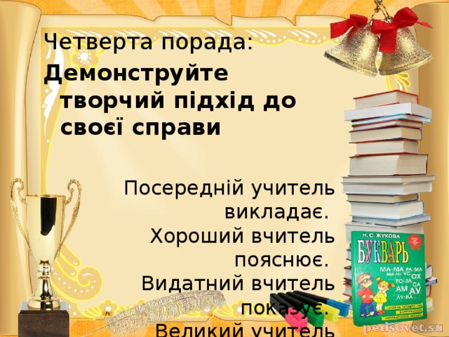 Четверта порада: Демонструйте творчий підхід до своєї справи  Посередній учитель викладає.   Хороший вчитель пояснює.   Видатний вчитель показує.   Великий учитель надихає.     Вільям Уорд