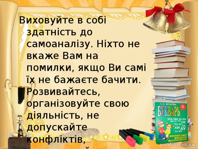 Виховуйте в собі здатність до самоаналізу. Ніхто не вкаже Вам на помилки, якщо Ви самі їх не бажаєте бачити. Розвивайтесь, організовуйте свою діяльність, не допускайте конфліктів, налагоджуйте дисципліну. І пам’ятайте: у Ваших руках майбутнє всієї нації!