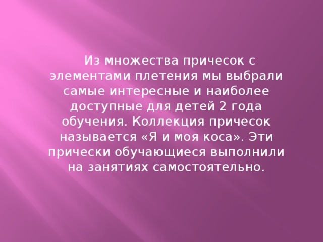 Из множества причесок с элементами плетения мы выбрали самые интересные и наиболее доступные для детей 2 года обучения. Коллекция причесок называется «Я и моя коса». Эти прически обучающиеся выполнили на занятиях самостоятельно.