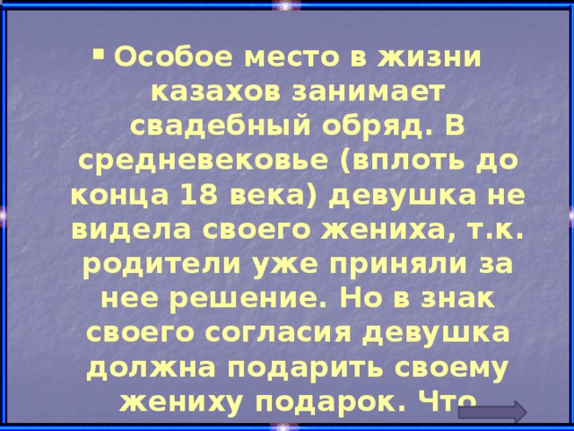 Особое место в жизни казахов занимает свадебный обряд. В средневековье (вплоть до конца 18 века) девушка не видела своего жениха, т.к. родители уже приняли за нее решение. Но в знак своего согласия девушка должна подарить своему жениху подарок. Что именно?