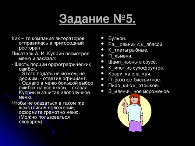 Задание №5. Как – то компания литераторов отправилась в пригородный ресторан. Писатель А. И. Куприн посмотрел меню и заказал: - Шесть порций орфографических ошибок.  - Этого подать не можем, не держим, - ответил официант.  - Однако в меню большой выбор ошибок на все вкусы, - сказал Куприн и зачитал злополучное меню. Чтобы не оказаться в таком же щекотливом положении, оформите грамотно меню. (Можно пользоваться словарём)