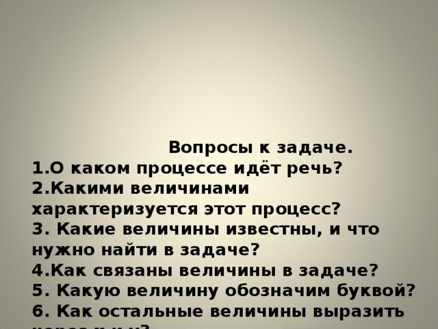 Вопросы к задаче.  1.О каком процессе идёт речь?  2.Какими величинами характеризуется этот процесс?  3. Какие величины известны, и что нужно найти в задаче?  4.Как связаны величины в задаче?  5. Какую величину обозначим буквой?  6. Как остальные величины выразить через х и у?  7.Какие условия используем для составления уравнений?