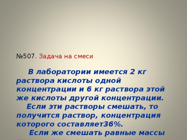 № 507 . Задача на смеси    В лаборатории имеется 2 кг раствора кислоты одной концентрации и 6 кг раствора этой же кислоты другой концентрации.  Если эти растворы смешать, то получится раствор, концентрация которого составляет36%.  Если же смешать равные массы этих растворов, то получится раствор, содержащий 32% кислоты.  Какова концентрация каждого из двух имеющихся растворов?