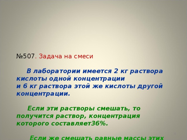 № 507 . Задача на смеси    В лаборатории имеется 2 кг раствора кислоты одной концентрации  и 6 кг раствора этой же кислоты другой концентрации.     Если эти растворы смешать, то получится раствор, концентрация которого составляет36%.    Если же смешать равные массы этих растворов, то получится раствор, содержащий 32% кислоты.    Какова концентрация каждого из двух имеющихся растворов?