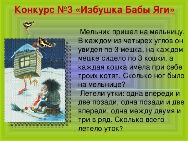 Конкурс №3 «Избушка Бабы Яги»  Мельник пришел на мельницу. В каждом из четырех углов он увидел по 3 мешка, на каждом мешке сидело по 3 кошки, а каждая кошка имела при себе троих котят. Сколько ног было на мельнице?  Летели утки: одна впереди и две позади, одна позади и две впереди, одна между двумя и три в ряд. Сколько всего летело уток ?