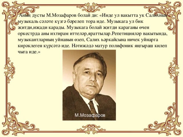 Аның дусты М.Мозафаров болай ди: «Инде ул вакытта ук Салихның музыкаль сәләте күзгә бәрелеп тора иде. Музыкага ул бик җитди,иҗади карады. Музыкага болай җитди караганы өчен оркестрда аны ихтирам иттеләр,яраттылар.Репетицияләр вакытында, музыкантларның уйнавын өзеп, Салих һәркайсына ничек уйнарга кирәклеген күрсәтә иде. Нәтиҗәдә матур полифоник яңгыраш килеп чыга иде.» М.Мозафаров