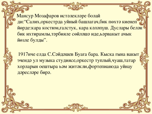 Мансур Мозафаров истәлекләре болай ди:“Салих,оркестрда уйный башлагач,бик пөхтә киенеп йөрде:кара костюм,галстук, кара кәләпүш. Дуслары белән бик ихтирамлы,тәрбияле сөйләшә иде,һәрвакыт ачык йөзле булды”.  1917нче елда С.Сәйдәшев Буага бара. Кыска гына вакыт эчендә ул музыка студиясе,оркестр туплый,чуаш,татар хорларын оештыра һәм җитәкли,фортепианода уйнау дәресләре бирә.