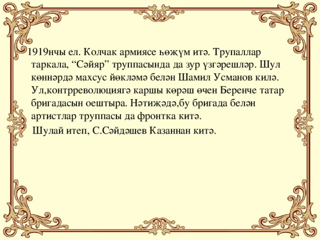 1919нчы ел. Колчак армиясе һөҗүм итә. Трупаллар таркала, “Сәйяр” труппасында да зур үзгәрешләр. Шул көннәрдә махсус йөкләмә белән Шамил Усманов килә. Ул,контрреволюциягә каршы көрәш өчен Беренче татар бригадасын оештыра. Нәтиҗәдә,бу бригада белән артистлар труппасы да фронтка китә.  Шулай итеп, С.Сәйдәшев Казаннан китә.