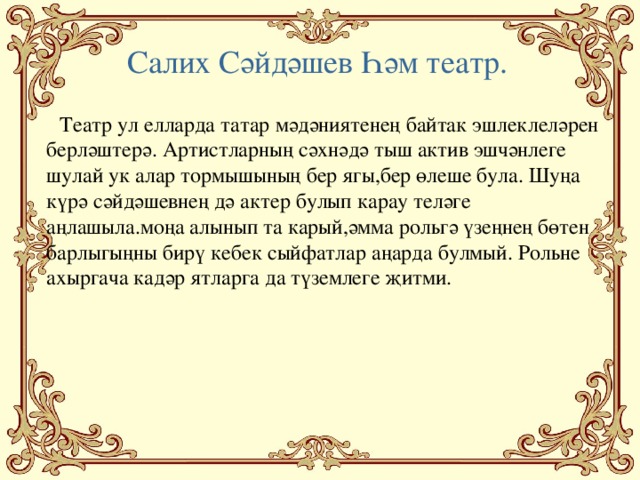 Салих Сәйдәшев Һәм театр.  Театр ул елларда татар мәдәниятенең байтак эшлеклеләрен берләштерә. Артистларның сәхнәдә тыш актив эшчәнлеге шулай ук алар тормышының бер ягы,бер өлеше була. Шуңа күрә сәйдәшевнең дә актер булып карау теләге аңлашыла.моңа алынып та карый,әмма рольгә үзеңнең бөтен барлыгыңны бирү кебек сыйфатлар аңарда булмый. Рольне ахыргача кадәр ятларга да түземлеге җитми.