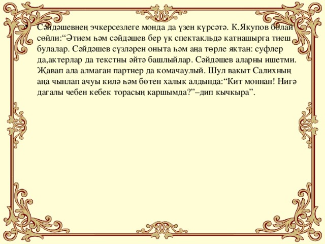 Сәйдәшевнең эчкерсезлеге монда да үзен күрсәтә. К.Якупов болай сөйли:“Әтием һәм сәйдәшев бер үк спектакльдә катнашырга тиеш булалар. Сәйдәшев сүзләрен оныта һәм аңа төрле яктан: суфлер да,актерлар да текстны әйтә башлыйлар. Сәйдәшев аларны ишетми. Җавап ала алмаган партнер да комачаулый. Шул вакыт Салихның аңа чынлап ачуы килә һәм бөтен халык алдында:“Кит моннан! Нигә дагалы чебен кебек торасың каршымда?”–дип кычкыра”.