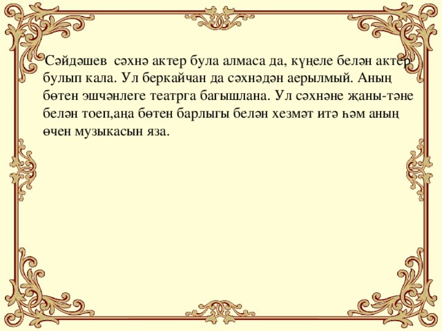 Сәйдәшев сәхнә актер була алмаса да, күңеле белән актер булып кала. Ул беркайчан да сәхнәдән аерылмый. Аның бөтен эшчәнлеге театрга багышлана. Ул сәхнәне җаны-тәне белән тоеп,аңа бөтен барлыгы белән хезмәт итә һәм аның өчен музыкасын яза.