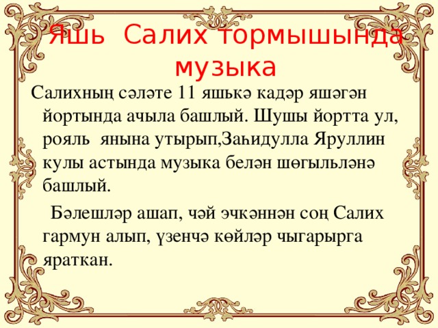 Яшь Салих тормышында музыка  Салихның сәләте 11 яшькә кадәр яшәгән йортында ачыла башлый. Шушы йортта ул, рояль янына утырып,Заһидулла Яруллин кулы астында музыка белән шөгыльләнә башлый.  Бәлешләр ашап, чәй эчкәннән соң Салих гармун алып, үзенчә көйләр чыгарырга яраткан.