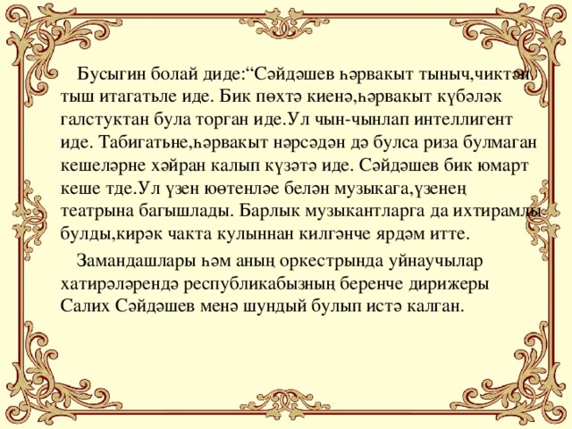 Бусыгин болай диде:“Сәйдәшев һәрвакыт тыныч,чиктән тыш итагатьле иде. Бик пөхтә киенә,һәрвакыт күбәләк галстуктан була торган иде.Ул чын-чынлап интеллигент иде. Табигатьне,һәрвакыт нәрсәдән дә булса риза булмаган кешеләрне хәйран калып күзәтә иде. Сәйдәшев бик юмарт кеше тде.Ул үзен юөтенләе белән музыкага,үзенең театрына багышлады. Барлык музыкантларга да ихтирамлы булды,кирәк чакта кулыннан килгәнче ярдәм итте.  Замандашлары һәм аның оркестрында уйнаучылар хатирәләрендә республикабызның беренче дирижеры Салих Сәйдәшев менә шундый булып истә калган.