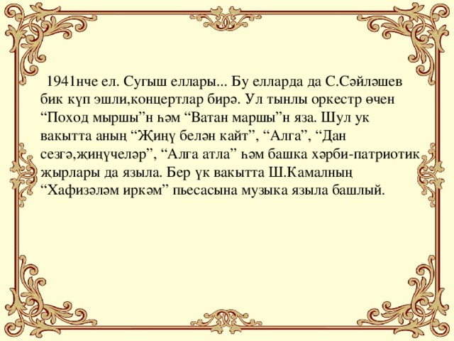 1941нче ел. Сугыш еллары... Бу елларда да С.Сәйләшев бик күп эшли,концертлар бирә. Ул тынлы оркестр өчен “Поход мыршы”н һәм “Ватан маршы”н яза. Шул ук вакытта аның “Җиңү белән кайт”, “Алга”, “Дан сезгә,җиңүчеләр”, “Алга атла” һәм башка хәрби-патриотик җырлары да языла. Бер үк вакытта Ш.Камалның “Хафизәләм иркәм” пьесасына музыка языла башлый.