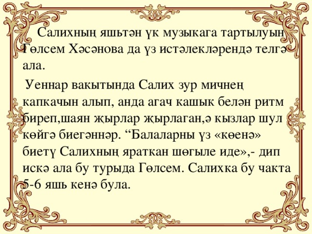 Салихның яшьтән үк музыкага тартылуын Гөлсем Хәсәнова да үз истәлекләрендә телгә ала.  Уеннар вакытында Салих зур мичнең капкачын алып, анда агач кашык белән ритм биреп,шаян җырлар җырлаган,ә кызлар шул көйгә биегәннәр. “Балаларны үз «көенә» биетү Салихның яраткан шөгыле иде»,- дип искә ала бу турыда Гөлсем. Салихка бу чакта 5-6 яшь кенә була.