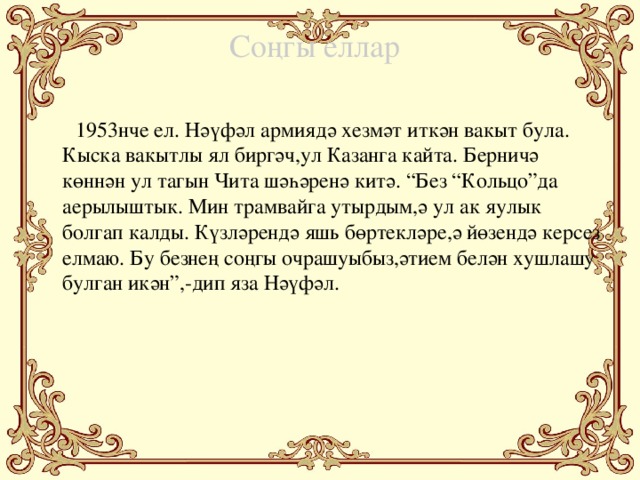 Соңгы еллар  1953нче ел. Нәүфәл армиядә хезмәт иткән вакыт була. Кыска вакытлы ял биргәч,ул Казанга кайта. Берничә көннән ул тагын Чита шәһәренә китә. “Без “Кольцо”да аерылыштык. Мин трамвайга утырдым,ә ул ак яулык болгап калды. Күзләрендә яшь бөртекләре,ә йөзендә керсез елмаю. Бу безнең соңгы очрашуыбыз,әтием белән хушлашу булган икән”,-дип яза Нәүфәл.