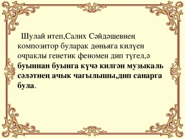 Шулай итеп,Салих Сәйдәшевнең композитор буларак дөньяга килүен очраклы генетик феномен дип түгел,ә буыннан буынга күчә килгән музыкаль сәләтнең ачык чагылышы,дип санарга була .