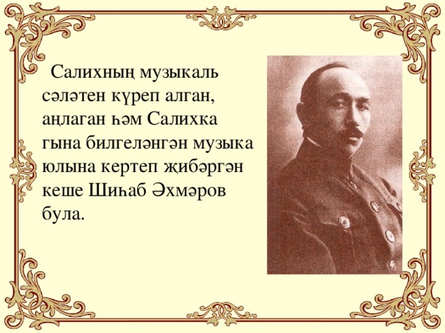 Салихның музыкаль сәләтен күреп алган, аңлаган һәм Салихка гына билгеләнгән музыка юлына кертеп җибәргән кеше Шиһаб Әхмәров була.