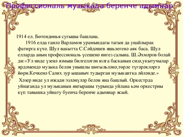 Профессиональ музыкада беренче адымнар  1914 ел. Бөтендөнья сугышы башлана. 1916 елда гаилә Варламов урамындагы тагын да уңайлырак фатирга күчә. Шул вакытта С.Сәйдәшев яшьлегенә аяк баса. Шул елларда аның профессиональ үсешенә нигез салына. Ш.Әхмәров болай ди:«Ул инде үзенә язмыш билгеләгән юлга басканын сизә,укытучылар ярдәмендә музыка белән уңышлы шөгыльләнә,төрле түгәрәкләргә йөри.Кечкенә Салих зур ышаныч тудырган музыкантка әйләнде.»  Хәзер инде ул иҗади эзләнүләр белән яна башлый. Оркестрда уйнаганда ул музыканың яңгырашы турында уйлана һәм оркестрны күп тавышка уйнату буенча беренче адымнар ясый.