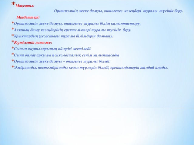 Мақсаты: Организмнің жеке дамуы, онтогенез кезеңдері туралы түсінік беру.  Міндеттері: Организмнің жеке дамуы, онтогенез туралы білім қалыптастыру. Ағзаның даму кезеңдерінің ерекшеліктері туралы түсінік беру. Ұрықтардың ұқсастығы туралы білімдерін дамыту. Күтілетін нәтиже: Сынып оқушыларының ой-өрісі жетіледі. Сыни ойлау арқылы психологиялық сенім қалыптасады Организмнің жеке дамуы – онтгенез туралы біледі. Эмбрионды, постэмбрионды кезең түрлерін біледі, ерекшеліктерін талдай алады.