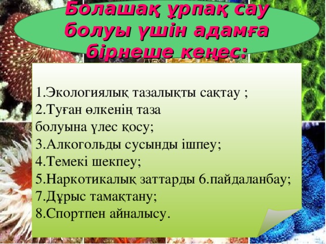 Болашақ ұрпақ сау болуы үшін адамға бірнеше кеңес: 1.Экологиялық тазалықты сақтау ; 2.Туған өлкенің таза болуына үлес қосу; 3 . Алкогольды сусынды ішпеу; 4.Темекі шекпеу; 5.Наркотикалық заттарды 6.пайдаланбау; 7.Дұрыс тамақтану; 8.Спортпен айналысу.