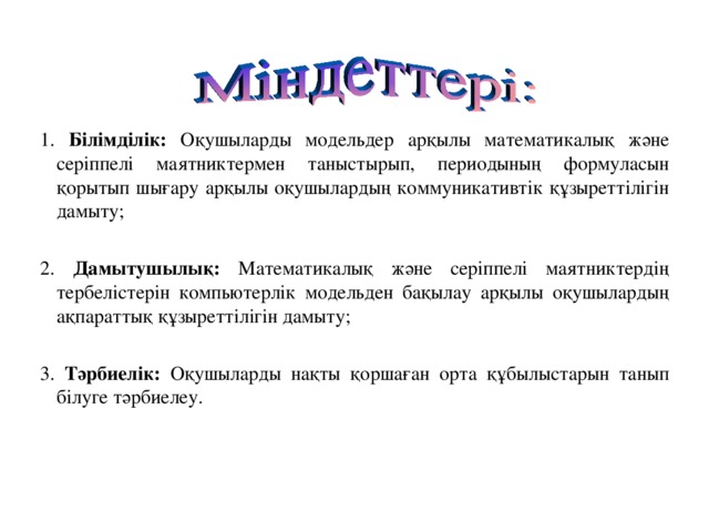 1. Білімділік: Оқушыларды модельдер арқылы математикалық және серіппелі маятниктермен таныстырып, периодының формуласын қорытып шығару арқылы оқушылардың коммуникативтік құзыреттілігін дамыту; 2. Дамытушылық: Математикалық және серіппелі маятниктердің тербелістерін компьютерлік модельден бақылау арқылы оқушылардың ақпараттық құзыреттілігін дамыту; 3. Тәрбиелік: Оқушыларды нақты қоршаған орта  құбылыстарын танып білуге тәрбиелеу.