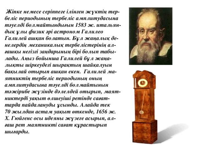 Жіпке немесе серіппеге ілінген жүктің тер- беліс периодының тербеліс амплитудасына тәуелді болмайтындығын 1583 ж. итальян- дық ұлы физик әрі астроном Галилео Галилей ашқан болатын. Бұл жаңалық де- нелердің механикалық тербелістерінің ал- ғашқы негізгі заңдарының бірі болып табы- лады. Аңыз бойынша Галилей бұл жаңа- лықты шіркеудегі шырақтың шайқалуын бақылай отырып ашқан екен. Галилей ма- ятниктің тербеліс периодының оның амплитудасына тәуелді болмайтынын тәжірибе жүзінде дәлелдей отырып, маят- никтерді уақыт өлшеуіші ретінде сағат- тарда пайдалануды ұсынды. Алайда тек 70 жылдан астам уақыт өткенде, 1656 ж. X. Гюйгенс осы идеяны жүзеге асырып, ал- ғаш рет маятникті сағат құрастырып шығарды.