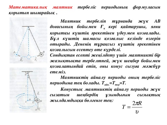 Математикалық маятник тербеліс периодының формуласын қорытып шығарайық .   Маятник тербеліп тұрғанда жүк АВ доғасының бойымен Ғ қ кері қайтарушы, яғни қорытқы күштің әрекетінен үдеумен қозғалады.  Бұл күштің шамасы қозғалыс кезінде өзгеріп отырады. Дененің тұрақсыз күштің әрекетінен қозғалысын есептеу өте күрделі. Сондықтан есепті жеңілдету үшін маятникті бір жазықтықта тербелтпей, жүк шеңбер бойымен қозғалатындай етіп, оны конус сызуға мәжбүр етеміз.  Маятниктің айналу периоды оның тербеліс периодына тең болады. Т айн. =Т тер =Т.  Конустық маятниктің айналу периоды жүк сызатын шеңбердің ұзындығын сызықтық жылдамдыққа бөлгенге тең: