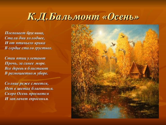 К.Д.Бальмонт «Осень» Поспевает брусника, Стали дни холоднее, И от птичьего крика В сердце стало грустнее.   Стаи птиц улетают Прочь, за синее море. Все деревья блистают В разноцветном уборе.   Солнце реже смеется, Нет в цветах благовонья. Скоро Осень проснется И заплачет спросонья.