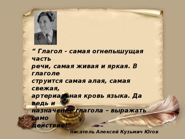 “ Глагол - самая огнепышущая часть речи, самая живая и яркая. В глаголе струится самая алая, самая свежая, артериальная кровь языка. Да ведь и назначение глагола – выражать само действие!”   писатель Алексей Кузьмич Югов