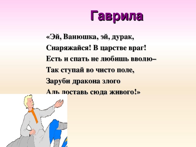 Гаврила «Эй, Ванюшка, эй, дурак, Снаряжайся! В царстве враг! Есть и спать не любишь вволю– Так ступай во чисто поле, Заруби дракона злого Аль доставь сюда живого!»