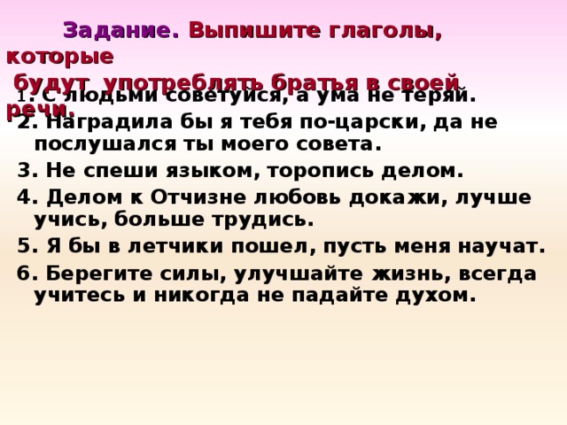 Задание. Выпишите глаголы, которые  будут употреблять братья в своей речи. 1 . С людьми советуйся, а ума не теряй. 2. Наградила бы я тебя по-царски, да не послушался ты моего совета. 3. Не спеши языком, торопись делом. 4. Делом к Отчизне любовь докажи, лучше учись, больше трудись. 5. Я бы в летчики пошел, пусть меня научат. 6. Берегите силы, улучшайте жизнь, всегда учитесь и никогда не падайте духом.