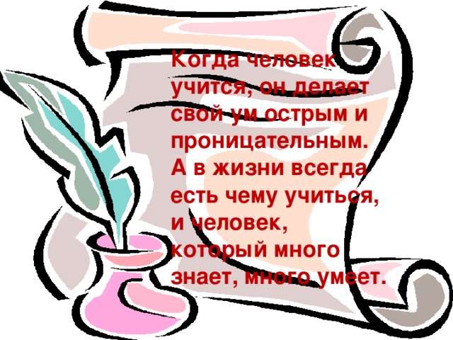 Когда человек учится, он делает свой ум острым и проницательным. А в жизни всегда есть чему учиться, и человек, который много знает, много умеет.