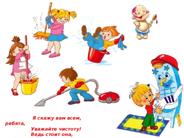 Если брат ваш насорил, Блюдце с кашею разбили, Ну, а мамы дома нет, Что же сделать вы должны, Дайте мне ответ .  Я скажу вам всем, ребята,  Уважайте чистоту!  Ведь стоит она, ребята,  У здоровья на посту.