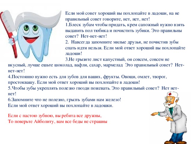 Если мой совет хороший вы похлопайте в ладоши, на не  правильный совет говорите, нет, нет, нет!  1.Блеск зубам чтобы придать, крем сапожный нужно взять  выдавить пол тюбика и почистить зубики. Это правильны  совет? Нет-нет-нет!  2. Навсегда запомните милые друзья, не почистив зубы  спать идти нельзя. Если мой ответ хороший вы похлопайте  ладоши!  3.Не грызите лист капустный, он совсем, совсем не вкусный, лучше ешьте шоколад, вафли, сахар, мармелад Это правильный совет? Нет-нет-нет!  4.Постоянно нужно есть для зубов для ваших, фрукты. Овощи, омлет, творог, простоквашу. Если мой ответ хороший вы похлопайте в ладоши!  5.Чтобы зубы укреплять полезно гвозди пожевать. Это правильный совет? Нет нет- нет!  6.Запомните что не полезно, грызть зубами нам железо! Если мой ответ хороший вы похлопайте в ладошки. Если с пастою зубною, вы ребята все дружны, То поверьте Айболиту, вам все беды не страшны