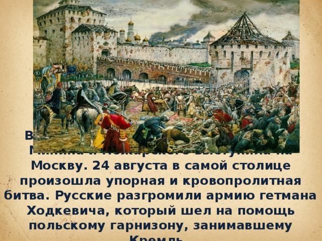 В июле 1612 года народная дружина Минина и Пожарского выступила на Москву. 24 августа в самой столице произошла упорная и кровопролитная битва. Русские разгромили армию гетмана Ходкевича, ко­торый шел на помощь польскому гарнизо­ну, занимавшему Кремль .
