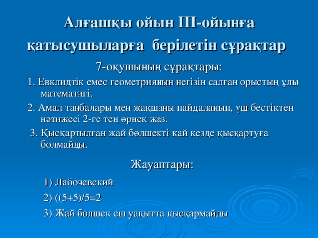 Алғашқы ойын ІІІ-ойынға қатысушыларға берілетін сұрақтар  7-оқушының сұрақтары:  1. Евклидтік емес геометрияның негізін салған орыстың ұлы математигі.  2. Амал таңбалары мен жақшаны пайдаланып, үш бестіктен нәтижесі 2-ге тең өрнек жаз.  3. Қысқартылған жай бөлшекті қай кезде қысқартуға болмайды. Жауаптары:  1) Лабочевский  2) ((5+5)/5=2  3) Жай бөлшек еш уақытта қысқармайды