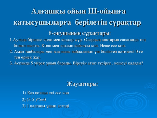 Алғашқы ойын ІІІ-ойынға қатысушыларға берілетін сұрақтар  8-оқушының сұрақтары: 1.Аулада бірнеше қоян мен қаздар жүр. Олардың аяқтарын санағанда тең  болып шықты. Қоян мен қаздың қайсысы көп. Неше есе көп. 2. Амал таңбалары мен жақшаны пайдаланып үш бөліктен нәтижесі 0-ге  тең өрнек жаз. 3. Аспанда 5 үйрек ұшып барады. Біреуін атып түсірсе , нешеуі қалады? Жауаптары:  1) Қаз қоянан екі есе көп  2) (5-5 )*5 =0   3) 1 қалғаны ұшып кетеді