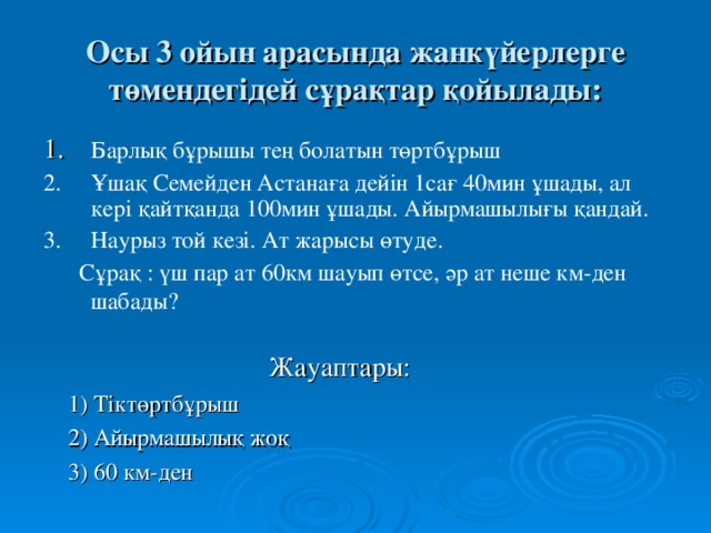 Осы 3 ойын арасында жанкүйерлерге төмендегідей сұрақтар қойылады: 1.  Барлық бұрышы тең болатын төртбұрыш 2.  Ұшақ Семейден Астанаға дейін 1сағ 40мин ұшады, ал кері қайтқанда 100мин ұшады. Айырмашылығы қандай. 3.  Наурыз той кезі. Ат жарысы өтуде.  Сұрақ : үш пар ат 60км шауып өтсе, әр ат неше км-ден шабады?  Жауаптары:  1) Тіктөртбұрыш  2) Айырмашылық жоқ  3) 60 км-ден