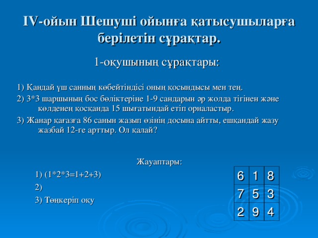 І V -ойын Шешуші ойынға қатысушыларға берілетін сұрақтар. 1 -оқушының сұрақтары: 1) Қандай үш санның көбейтіндісі оның қосындысы мен тең. 2) 3*3 шаршының бос бөліктеріне 1-9 сандарын әр жолда тігінен және көлденең қосқанда 15 шығатындай  етіп орналастыр. 3) Жанар қағазға 86 санын жазып өзінің досына айтты, ешқандай жазу жазбай 12-ге арттыр. Ол қалай? Жауаптары:  1) (1*2*3=1+2+3)  2)  3) Төңкеріп оқу 6 7 1 8 5 2 3 9 4