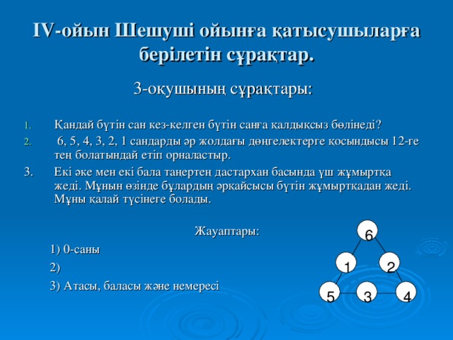 І V -ойын Шешуші ойынға қатысушыларға берілетін сұрақтар. 3 -оқушының сұрақтары: Қандай бүтін сан кез-келген бүтін санға қалдықсыз бөлінеді?  6, 5, 4, 3, 2, 1 сандарды әр жолдағы дөңгелектерге қосындысы 12-ге тең  болатындай етіп орналастыр. 3.  Екі әке мен екі бала таңертең дастархан басында үш жұмыртқа жеді. Мұнын өзінде бұлардың әрқайсысы бүтін жұмыртқадан жеді. Мұны қалай түсінеге болады. 6 Жауаптары:  1) 0-саны  2)  3) Атасы, баласы және немересі 1 2 3 4 5