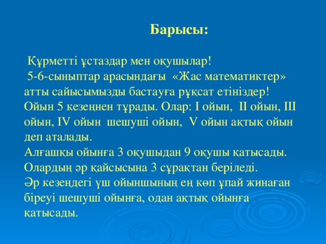 Барысы:    Құрметті ұстаздар мен оқушылар!  5-6-сыныптар арасындағы «Жас математиктер» атты сайысымызды бастауға рұқсат етініздер!  Ойын 5 кезеңнен тұрады. Олар: І ойын, ІІ ойын, ІІІ ойын, ІV ойын шешуші ойын, V ойын ақтық ойын деп аталады.  Алғашқы ойынға 3 оқушыдан 9 оқушы қатысады. Олардың әр қайсысына 3 сұрақтан беріледі.  Әр кезеңдегі үш ойыншының ең көп ұпай жинаған біреуі шешуші ойынға, одан ақтық ойынға қатысады.