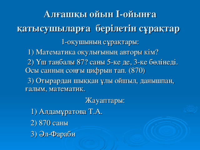 Алғашқы ойын І-ойынға қатысушыларға берілетін сұрақтар  1-оқушының сұрақтары:  1) Математика оқулығының авторы кім?  2) Үш таңбалы 87? саны 5-ке де, 3-ке бөлінеді. Осы санның соңғы цифрын тап. (870)  3) Отырардан шыққан ұлы ойшыл, данышпан, ғалым, математик. Жауаптары:  1) Алдамұратова Т.А.  2) 870 саны  3) Әл-Фараби