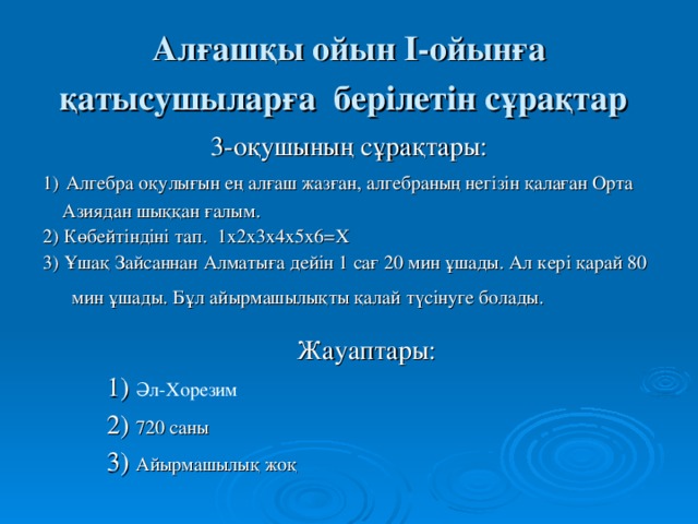 Алғашқы ойын І-ойынға қатысушыларға берілетін сұрақтар  3-оқушының сұрақтары: 1)  Алгебра оқулығын ең алғаш жазған, алгебраның негізін қалаған Орта  Азиядан шыққан ғалым. 2) Көбейтіндіні тап. 1х2х3х4х5х6=Х 3) Ұшақ Зайсаннан Алматыға дейін 1 сағ 20 мин ұшады. Ал кері қарай 80  мин ұшады. Бұл айырмашылықты қалай түсінуге болады.  Жауаптары:  1) Әл-Хорезим  2) 720 саны  3) Айырмашылық жоқ