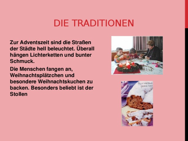 Die Traditionen Zur Adventszeit sind die Straßen der Städte hell beleuchtet. Überall hängen Lichterketten und bunter Schmuck. Die Menschen fangen an, Weihnachtsplätzchen und besondere Weihnachtskuchen zu backen. Besonders beliebt ist der Stollen