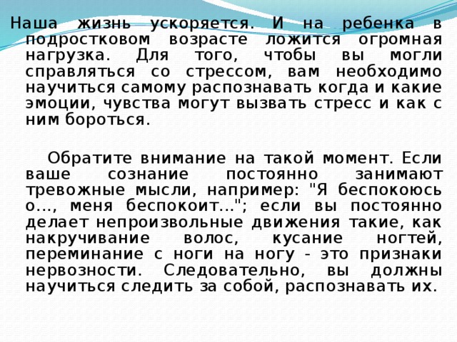 Наша жизнь ускоряется. И на ребенка в подростковом возрасте ложится огромная нагрузка. Для того, чтобы вы могли справляться со стрессом, вам необходимо научиться самому распознавать когда и какие эмоции, чувства могут вызвать стресс и как с ним бороться.   Обратите внимание на такой момент. Если ваше сознание постоянно занимают тревожные мысли, например: 