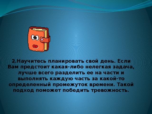 2.Научитесь планировать свой день. Если Вам предстоит какая-либо нелегкая задача, лучше всего разделить ее на части и выполнять каждую часть за какой-то определенный промежуток времени. Такой подход поможет победить тревожность.