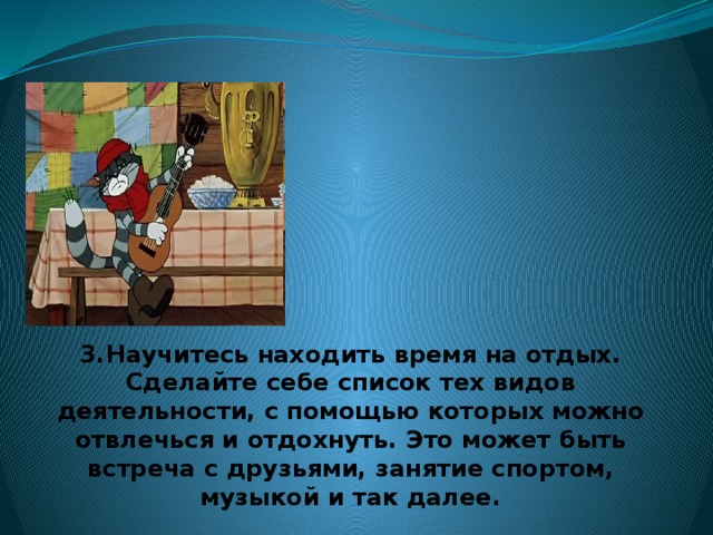 3.Научитесь находить время на отдых. Сделайте себе список тех видов деятельности, с помощью которых можно отвлечься и отдохнуть. Это может быть встреча с друзьями, занятие спортом, музыкой и так далее.